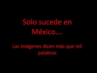 Solo sucede en
      México….
Las imágenes dicen más que mil
           palabras
 