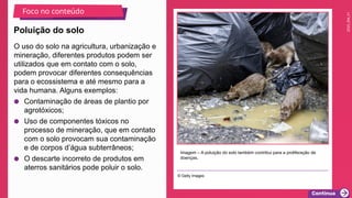2025_EM_V1
O uso do solo na agricultura, urbanização e
mineração, diferentes produtos podem ser
utilizados que em contato com o solo,
podem provocar diferentes consequências
para o ecossistema e até mesmo para a
vida humana. Alguns exemplos:
● Contaminação de áreas de plantio por
agrotóxicos;
● Uso de componentes tóxicos no
processo de mineração, que em contato
com o solo provocam sua contaminação
e de corpos d’água subterrâneos;
● O descarte incorreto de produtos em
aterros sanitários pode poluir o solo.
Imagem – A poluição do solo também contribui para a proliferação de
doenças.
© Getty Images
Poluição do solo
Foco no conteúdo
 