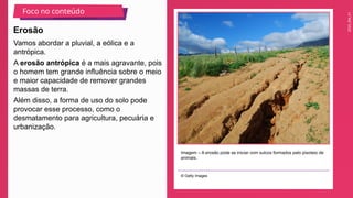 2025_EM_V1
Vamos abordar a pluvial, a eólica e a
antrópica.
A erosão antrópica é a mais agravante, pois
o homem tem grande influência sobre o meio
e maior capacidade de remover grandes
massas de terra.
Além disso, a forma de uso do solo pode
provocar esse processo, como o
desmatamento para agricultura, pecuária e
urbanização.
Imagem – A erosão pode se iniciar com sulcos formados pelo pisoteio de
animais.
© Getty Images
Erosão
Foco no conteúdo
 