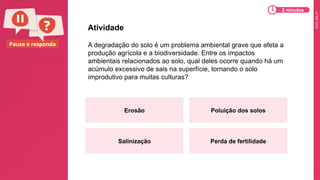 2025_EM_V1
Pause e responda A degradação do solo é um problema ambiental grave que afeta a
produção agrícola e a biodiversidade. Entre os impactos
ambientais relacionados ao solo, qual deles ocorre quando há um
acúmulo excessivo de sais na superfície, tornando o solo
improdutivo para muitas culturas?
Atividade
Erosão Poluição dos solos
Salinização Perda de fertilidade
2 minutos
 