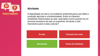 2025_EM_V1
Pause e responda A degradação do solo é um problema ambiental grave que afeta a
produção agrícola e a biodiversidade. Entre os impactos
ambientais relacionados ao solo, qual deles ocorre quando há um
acúmulo excessivo de sais na superfície, tornando o solo
improdutivo para muitas culturas?
Atividade
Erosão Poluição dos solos
Salinização Perda de fertilidade
 