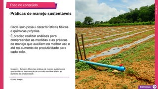 2025_EM_V1
Cada solo possui características físicas
e químicas próprias.
É preciso realizar análises para
compreender as medidas e as práticas
de manejo que auxiliem no melhor uso e
até no aumento de produtividade para
cada solo.
Práticas de manejo sustentáveis
Imagem – Existem diferentes práticas de manejo sustentáveis
que auxiliam a manutenção de um solo saudável aliado ao
aumento de produtividade.
© Getty Images
Foco no conteúdo
 