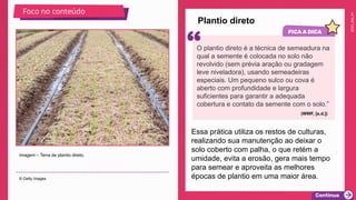 2025_EM_V1
Plantio direto
Imagem – Terra de plantio direto.
© Getty Images
Foco no conteúdo
Essa prática utiliza os restos de culturas,
realizando sua manutenção ao deixar o
solo coberto com palha, o que retém a
umidade, evita a erosão, gera mais tempo
para semear e aproveita as melhores
épocas de plantio em uma maior área.
O plantio direto é a técnica de semeadura na
qual a semente é colocada no solo não
revolvido (sem prévia aração ou gradagem
leve niveladora), usando semeadeiras
especiais. Um pequeno sulco ou cova é
aberto com profundidade e largura
suficientes para garantir a adequada
cobertura e contato da semente com o solo.”
(WWF, [s.d.])
 