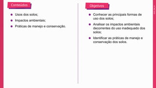 2025_EM_V1
Conteúdos Objetivos
● Usos dos solos;
● Impactos ambientais;
● Práticas de manejo e conservação.
● Conhecer as principais formas de
uso dos solos;
● Analisar os impactos ambientais
decorrentes do uso inadequado dos
solos;
● Identificar as práticas de manejo e
conservação dos solos.
 