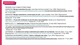 2025_EM_V1
Identidade visual: Imagens © Getty Images
AGRISHOW. Manejo sustentável do solo: como fazer da forma correta?, 5 jun. 2022. Disponível em:
https://digital.agrishow.com.br/sustentabilidade/manejo-sustentavel-do-solo-como-fazer-da-forma-correta. Acesso
em: 17 out. 2024.
AGRISHOW. Manejo sustentável e conservação do solo: o guia completo, 9 fev. 2024. Disponível em:
https://digital.agrishow.com.br/materiais-para-download/manejo-sustentavel-e-conservacao-do-solo-o-guia-completo.
Acesso em: 17 out. 2024.
AZEVEDO, J. O que são mudanças no uso do solo e seus impactos. eCycle, [s.d.]. Disponível em:
https://www.ecycle.com.br/uso-do-solo/. Acesso em: 17 out. 2024.
BORTULUCI, C. C. Salinização do solo. Portal de Educação Ambiental, 12 maio 2023. Disponível em:
https://semil.sp.gov.br/educacaoambiental/prateleira-ambiental/salinizacao
-do-solo/#:~:text=O%20processo%20de%20saliniza%C3%A7%C3%A3o%20do,%E2%80%8B%E2%80%8Bpara%20
irriga%C3%A7%C3%A3o%20agr%C3%ADcola
. Acesso em: 17 out. 2024.
CIVITEREZA, G. 5 práticas de manejo sustentável para adotar em sua fazenda. Terra de cultivo, 17 jun. 2021.
Disponível em: https://www.terradecultivo.com.br/praticas-de-manejo-sustentavel/. Acesso em: 17 out. 2024.
EUROPEAN ENVIRONMENT AGENCY. Sobre a utilização dos solos, 3 jun. 2016. Disponível em:
https://www.eea.europa.eu/pt/themes/landuse/about-land-use#:~:text
=Actividades%20como%20a%20agricultura%2C%20a,dos%20solos%20e%20do%20ar. Acesso em: 17 out. 2024.
Referências
 