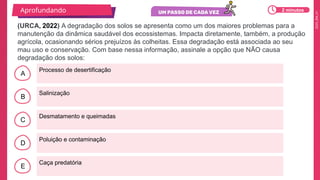 2025_EM_V1
A
B
C
D
E
Processo de desertificação
Caça predatória
Poluição e contaminação
Desmatamento e queimadas
Salinização
(URCA, 2022) A degradação dos solos se apresenta como um dos maiores problemas para a
manutenção da dinâmica saudável dos ecossistemas. Impacta diretamente, também, a produção
agrícola, ocasionando sérios prejuízos às colheitas. Essa degradação está associada ao seu
mau uso e conservação. Com base nessa informação, assinale a opção que NÃO causa
degradação dos solos:
Aprofundando 2 minutos
 