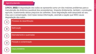 2025_EM_V1
A
B
C
D
E
Processo de desertificação
Caça predatória
Poluição e contaminação
Desmatamento e queimadas
Salinização
(URCA, 2022) A degradação dos solos se apresenta como um dos maiores problemas para a
manutenção da dinâmica saudável dos ecossistemas. Impacta diretamente, também, a produção
agrícola, ocasionando sérios prejuízos às colheitas. Essa degradação está associada ao seu
mau uso e conservação. Com base nessa informação, assinale a opção que NÃO causa
degradação dos solos:
Aprofundando
 