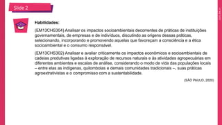 2025_EM_V1
Slide 2
Habilidades:
(EM13CHS304) Analisar os impactos socioambientais decorrentes de práticas de instituições
governamentais, de empresas e de indivíduos, discutindo as origens dessas práticas,
selecionando, incorporando e promovendo aquelas que favoreçam a consciência e a ética
socioambiental e o consumo responsável.
(EM13CHS302) Analisar e avaliar criticamente os impactos econômicos e socioambientais de
cadeias produtivas ligadas à exploração de recursos naturais e às atividades agropecuárias em
diferentes ambientes e escalas de análise, considerando o modo de vida das populações locais
– entre elas as indígenas, quilombolas e demais comunidades tradicionais –, suas práticas
agroextrativistas e o compromisso com a sustentabilidade.
(SÃO PAULO, 2020)
 