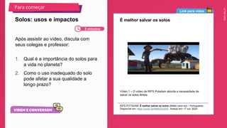 2025_EM_V1
Link para vídeo
É melhor salvar os solos
Vídeo 1 – O vídeo da RIFS Potsdam aborda a necessidade de
salvar os solos férteis.
RIFS POTSDAM. É melhor salvar os solos (Better save soil – Portuguese).
Disponível em: https://youtu.be/fNNoDjGf0rE. Acesso em: 17 out. 2024.
Após assistir ao vídeo, discuta com
seus colegas e professor:
1. Qual é a importância do solos para
a vida no planeta?
2. Como o uso inadequado do solo
pode afetar a sua qualidade a
longo prazo?
Solos: usos e impactos
Para começar
5 minutos
 