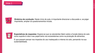 2025_EM_V1
Slide 3
Dinâmica de condução: Neste início de aula, é importante direcionar a discussão e, se julgar
importante, ampliar os questionamentos iniciais.
Expectativas de respostas: Espera-se que os estudantes falem sobre a função básica do solo
como suporte à vida e seu papel tanto nos ecossistemas como na produção de alimentos.
E que possam pensar nos impactos do uso inadequado e intenso do solo, pensando na sua
sustentabilidade.
 