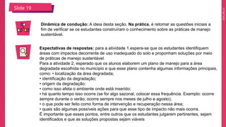 2025_EM_V1
Slide 19
Dinâmica de condução: A ideia desta seção, Na prática, é retomar as questões iniciais a
fim de verificar se os estudantes construíram o conhecimento sobre as práticas de manejo
sustentável.
Expectativas de respostas: para a atividade 1.espera-se que os estudantes identifiquem
áreas com impactos decorrente de uso inadequado do solo e proponham soluções por meio
de práticas de manejo sustentável.
Para a atividade 2, esperado que os alunos elaborem um plano de manejo para a área
degradada escolhida no município e que esse plano contenha algumas informações principais,
como: • localização da área degradada;
• identificação da degradação;
• origem da degradação;
• como isso afeta o ambiente onde está inserido;
• há quanto tempo isso ocorre (se for algo sazonal, colocar essa frequência. Exemplo: ocorre
sempre durante o verão; ocorre sempre nos meses de julho e agosto);
• o que pode ser feito como forma de intervenção e recuperação nessa área;
• quais são algumas possíveis ações para que esse tipo de impacto não mais ocorra.
É importante que esses pontos, entre outros que os estudantes julgarem pertinentes, sejam
identificados e que as soluções propostas sejam viáveis
 