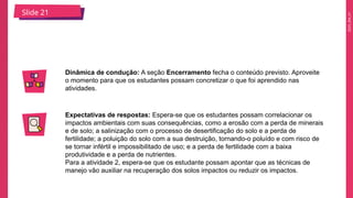 2025_EM_V1
Slide 21
Dinâmica de condução: A seção Encerramento fecha o conteúdo previsto. Aproveite
o momento para que os estudantes possam concretizar o que foi aprendido nas
atividades.
Expectativas de respostas: Espera-se que os estudantes possam correlacionar os
impactos ambientais com suas consequências, como a erosão com a perda de minerais
e de solo; a salinização com o processo de desertificação do solo e a perda de
fertilidade; a poluição do solo com a sua destruição, tornando-o poluído e com risco de
se tornar infértil e impossibilitado de uso; e a perda de fertilidade com a baixa
produtividade e a perda de nutrientes.
Para a atividade 2, espera-se que os estudante possam apontar que as técnicas de
manejo vão auxiliar na recuperação dos solos impactos ou reduzir os impactos.
 