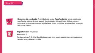 2025_EM_V1
Slide 26
Dinâmica de condução: A atividade da seção Aprofundando tem o objetivo de
aprofundar o tema da aula a partir de atividades de vestibular. A ideia é que o
estudante possa realizar essa atividade de forma individual, analisando a formação
do conhecimento.
Expectativa de resposta:
Alternativa E.
As alternativas A, B, C e D estão incorretas, pois todas apresentam processos que
causam a degradação do solo.
 