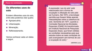 2025_EM_V1
Existem diferentes usos do solo,
entre eles podemos citar quatro:
● Agropecuária;
● Urbanização;
● Mineração;
● Reflorestamento.
Vamos conhecer cada um deles
a seguir.
Os diferentes usos do
solo
A expressão ‘uso do solo’ está
relacionada com a forma de
ocupação e utilização do solo pelo
ser humano. Até 1970, a tecnologia
permitia que fossem feitas apenas
interpretações sobre a cobertura do
solo. Somente em 1971, quando a
Comissão Nacional de Atividades
Espaciais (CNAE) foi transformada
em Instituto Nacional de Pesquisas
Espaciais (Inpe), que foram obtidas
as condições necessárias para que
estudos sobre as reais condições do
país avançassem (em termos de uso
e ocupação do solo).”
(AZEVEDO, [s.d.])
Foco no conteúdo
 