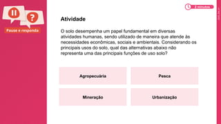 2025_EM_V1
Pause e responda O solo desempenha um papel fundamental em diversas
atividades humanas, sendo utilizado de maneira que atende às
necessidades econômicas, sociais e ambientais. Considerando os
principais usos do solo, qual das alternativas abaixo não
representa uma das principais funções de uso solo?
Atividade
Agropecuária Pesca
Mineração Urbanização
2 minutos
 