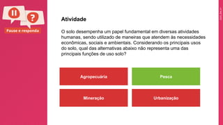 2025_EM_V1
Pause e responda O solo desempenha um papel fundamental em diversas atividades
humanas, sendo utilizado de maneiras que atendem às necessidades
econômicas, sociais e ambientais. Considerando os principais usos
do solo, qual das alternativas abaixo não representa uma das
principais funções de uso solo?
Atividade
Agropecuária Pesca
Mineração Urbanização
 