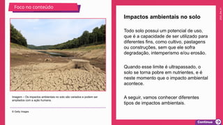 2025_EM_V1
Todo solo possui um potencial de uso,
que é a capacidade de ser utilizado para
diferentes fins, como cultivo, pastagens
ou construções, sem que ele sofra
degradação, intemperismo e/ou erosão.
Quando esse limite é ultrapassado, o
solo se torna pobre em nutrientes, e é
neste momento que o impacto ambiental
acontece.
A seguir, vamos conhecer diferentes
tipos de impactos ambientais.
Impactos ambientais no solo
Imagem – Os impactos ambientais no solo são variados e podem ser
ampliados com a ação humana.
© Getty Images
Foco no conteúdo
 