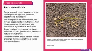 2025_EM_V1
Tende a reduzir com o seu uso contínuo.
Certas práticas agrícolas, levam ao
esgotamento mais rápido.
Um exemplo são as monoculturas, que
leva ao esgotamento de nutrientes. Além
disso, contamina os solos pelo uso
intensivo de agrotóxicos e fertilizantes.
Esses produtos conduzem à perda de
fertilidade do solo, prejudicando o equilíbrio
natural dos nutrientes.
O desmatamento, expõe o solo e reduz a
presença de matéria orgânica e outros
micro-organismos.
Imagem – A perda de fertilidade do solo pode levar à morte de plantas,
em decorrência da falta de nutrientes.
© Getty Images
Perda de fertilidade
Foco no conteúdo
 