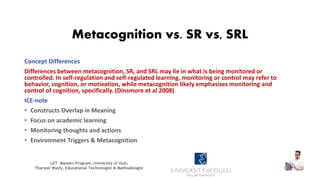 Metacognition vs. SR vs, SRL
Concept Differences
Differences between metacognition, SR, and SRL may lie in what is being monitored or
controlled. In self-regulation and self-regulated learning, monitoring or control may refer to
behavior, cognition, or motivation, while metacognition likely emphasizes monitoring and
control of cognition, specifically. (Dinsmore et al 2008)
ICE-note
• Constructs Overlap in Meaning
• Focus on academic learning
• Monitoring thoughts and actions
• Environment Triggers & Metacognition
LET Masters Program, University of Oulu
Tharwat Wasfy, Educational Technologist & Methodologist
 