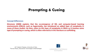 Prompting & Cueing
Concept Differences
Dinsmore (2008) explains that the co-emergence of SRL and computer-based learning
environments (CBLEs), such as hypermedia, has introduced an added layer of complexity in
many of these studies. He then, refers to this layer of complexity in CBLEs as it involves some
type of prompting or cueing, which is often referred to in the literature as scaffolding.
LET Masters Program, University of Oulu
Tharwat Wasfy, Educational Technologist & Methodologist
 