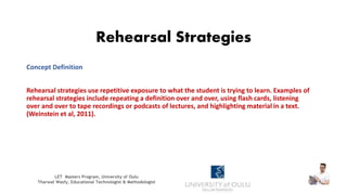 Rehearsal Strategies
Concept Definition
Rehearsal strategies use repetitive exposure to what the student is trying to learn. Examples of
rehearsal strategies include repeating a definition over and over, using flash cards, listening
over and over to tape recordings or podcasts of lectures, and highlighting material in a text.
(Weinstein et al, 2011).
LET Masters Program, University of Oulu
Tharwat Wasfy, Educational Technologist & Methodologist
 