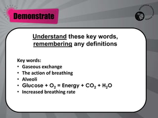 Demonstrate

      Understand these key words,
      remembering any definitions

 Key words:
 • Gaseous exchange
 • The action of breathing
 • Alveoli
 • Glucose + O2 = Energy + CO2 + H2O
 • Increased breathing rate
 