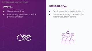 ENTERPRISE KNOWLEDGE
⬢ Setting realistic expectations
⬢ Communicating the need for
resources, train others
Avoid…
⬢ Over-promising
⬢ Promising to deliver the full
project yourself
Instead, try…
 