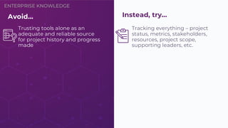 ENTERPRISE KNOWLEDGE
Tracking everything – project
status, metrics, stakeholders,
resources, project scope,
supporting leaders, etc.
Avoid…
Trusting tools alone as an
adequate and reliable source
for project history and progress
made
Instead, try…
 