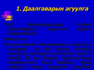 1.  Даалгаварын агуулга Тест боловсруулахад тухайн даалгав à рын агуулгын хүрээг тодорхойлно. Жишээ нь: Математ è кийн боловсролын агуулгын стандарт  нь тоо тоолол, алгебр, геометр, магадлал статистик гэсэн 4 айтай .   À й тус бүрээр суралцагчдад төлөвшүүлэх цогц чадамж, түүнд нийцсэн танин мэдэхүйн түвшний шалгууруудтай . 
