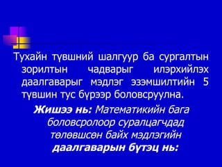 Тухайн түвшний шалгуур ба сургалтын зорилтын чадварыг илэрхийлэх даалгаварыг мэдлэг эзэмшилтийн 5 түвшин тус бүрээр боловсруулна. Жишээ нь :   Математикийн бага боловсролоор суралцагчдад төлөвшсөн байх мэдлэгийн  даалгаварын бүтэц нь: 