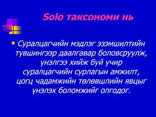 Solo  таксономи нь Суралцагчийн мэдлэг эзэмшилтийн түвшингээр даалгавар боловсруулж ,  үнэлгээ хийж буй учир суралцагчийн сурлагын амжилт, цогц чадамжийн төлөвшлийн явцыг үнэлэх боломжийг олгодог . 