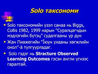 Solo  таксономи Solo  таксономийн үзэл санаа нь  Biggs, Collis 1982, 1999  нарын “Суралцагчдын мэдлэгийн бүтэц” судалгааны үр дүн Жан Пиажегийн  “Î юун ухааны хөгжлийн онол ”-ä  тулгуурладаг . Solo  гэдэг нь  Stracture Observed Learning Outcomes   гэсэн англи үгнээс гаралтай . 