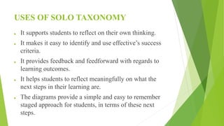 USES OF SOLO TAXONOMY
 It supports students to reflect on their own thinking.
 It makes it easy to identify and use effective’s success
criteria.
 It provides feedback and feedforward with regards to
learning outcomes.
 It helps students to reflect meaningfully on what the
next steps in their learning are.
 The diagrams provide a simple and easy to remember
staged approach for students, in terms of these next
steps.
 