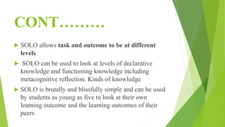 CONT………
 SOLO allows task and outcome to be at different
levels
 SOLO can be used to look at levels of declarative
knowledge and functioning knowledge including
metacognitive reflection. Kinds of knowledge
 SOLO is brutally and blissfully simple and can be used
by students as young as five to look at their own
learning outcome and the learning outcomes of their
peers
 