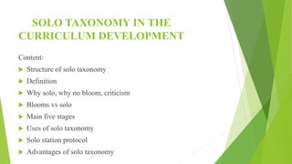 SOLO TAXONOMY IN THE
CURRICULUM DEVELOPMENT
Content:
 Structure of solo taxonomy
 Definition
 Why solo, why no bloom, criticism
 Blooms vs solo
 Main five stages
 Uses of solo taxonomy
 Solo station protocol
 Advantages of solo taxonomy
 