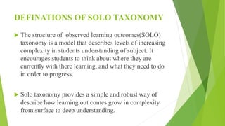 DEFINATIONS OF SOLO TAXONOMY
 The structure of observed learning outcomes(SOLO)
taxonomy is a model that describes levels of increasing
complexity in students understanding of subject. It
encourages students to think about where they are
currently with there learning, and what they need to do
in order to progress.
 Solo taxonomy provides a simple and robust way of
describe how learning out comes grow in complexity
from surface to deep understanding.
 