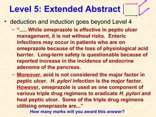 Level 5: Extended Abstract
• deduction and induction goes beyond Level 4
– “..... While omeprazole is effective in peptic ulcer
management, it is not without risks. Enteric
infections may occur in patients who are on
omeprazole because of the loss of physiological acid
barrier. Long-term safety is questionable because of
reported increase in the incidence of endocrine
adenoma of the pancreas.
– Moreover, acid is not considered the major factor in
peptic ulcer. H. pylori infection is the major factor.
However, omeprazole is used as one component of
various triple drug regimens to eradicate H. pylori and
heal peptic ulcer. Some of the triple drug regimens
utilising omeprazole are...”
How many marks will you award this answer?
 
