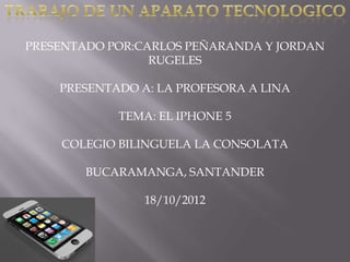PRESENTADO POR:CARLOS PEÑARANDA Y JORDAN
                 RUGELES

    PRESENTADO A: LA PROFESORA A LINA

            TEMA: EL IPHONE 5

    COLEGIO BILINGUELA LA CONSOLATA

        BUCARAMANGA, SANTANDER

                18/10/2012
 