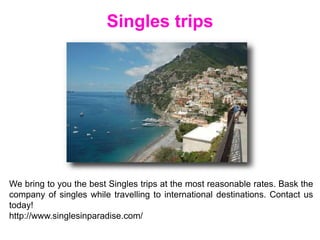 Singles trips
We bring to you the best Singles trips at the most reasonable rates. Bask the
company of singles while travelling to international destinations. Contact us
today!
http://www.singlesinparadise.com/
 