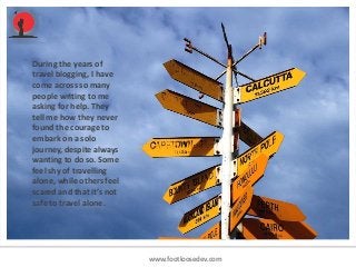 www.footloosedev.com
During the years of
travel blogging, I have
come across so many
people writing to me
asking for help. They
tell me how they never
found the courage to
embark on a solo
journey, despite always
wanting to do so. Some
feel shy of travelling
alone, while others feel
scared and that it’s not
safe to travel alone.
 