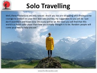 Solo Travelling
www.footloosedev.com
Well, these hesitations are only natural. And if you too are struggling with finding some
courage to embark on your first ever solo journey, my suggestion to you will be “just
don’t overthink and leave now. Once you will be on the road you will find that this
world is a much safer place than how you initially thought it to be. Random people will
come your way to help you out.”
 