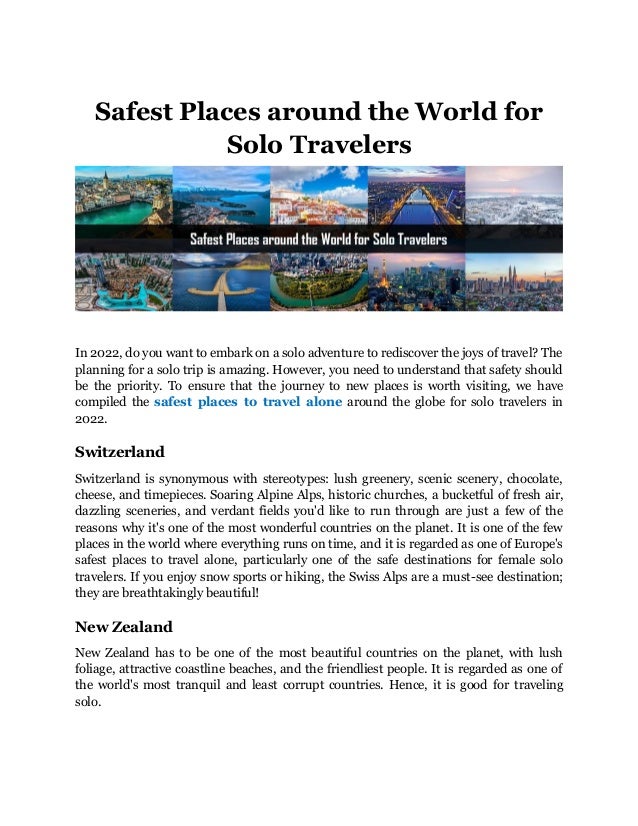 Safest Places around the World for
Solo Travelers
In 2022, do you want to embark on a solo adventure to rediscover the joys of travel? The
planning for a solo trip is amazing. However, you need to understand that safety should
be the priority. To ensure that the journey to new places is worth visiting, we have
compiled the safest places to travel alone around the globe for solo travelers in
2022.
Switzerland
Switzerland is synonymous with stereotypes: lush greenery, scenic scenery, chocolate,
cheese, and timepieces. Soaring Alpine Alps, historic churches, a bucketful of fresh air,
dazzling sceneries, and verdant fields you'd like to run through are just a few of the
reasons why it's one of the most wonderful countries on the planet. It is one of the few
places in the world where everything runs on time, and it is regarded as one of Europe's
safest places to travel alone, particularly one of the safe destinations for female solo
travelers. If you enjoy snow sports or hiking, the Swiss Alps are a must-see destination;
they are breathtakingly beautiful!
New Zealand
New Zealand has to be one of the most beautiful countries on the planet, with lush
foliage, attractive coastline beaches, and the friendliest people. It is regarded as one of
the world's most tranquil and least corrupt countries. Hence, it is good for traveling
solo.
 