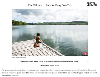 The 23 Items to Pack for Every Solo Trip
RACHEL CHANG JANUARY 12, 2018
My grandma used to say, “Carry everything with you, so that when you arrive, your things arrive too.” And after I touched
down in Ecuador’s Quito airport for a solo trip a couple of years ago and realized that my checked baggage hadn’t, her words
rang louder than ever.
Jordan Siemens/Getty Images
These items—all of which can t in a carry-on—will make your life much easier. 
 
