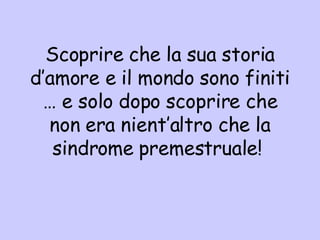 Scoprire che la sua storia d’amore e il mondo sono finiti … e solo dopo scoprire che non era nient’altro che la sindrome premestruale!  