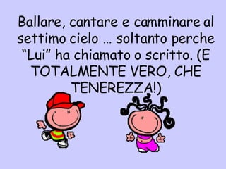 B allare, cantare e camminare al settimo cielo … soltanto perche “Lui” ha chiamato o scritto. (E TOTALMENTE VERO, CHE TENEREZZA!) 