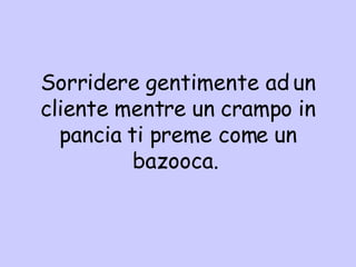 S orridere gentimente ad un cliente mentre un crampo in pancia ti preme come un bazooca.  