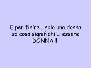 E per finire… solo una donna sa cosa significhi … essere DONNA!!!  