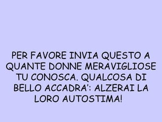 P ER FAVORE INVIA QUESTO A QUANTE DONNE MERAVIGLIOSE TU CONOSCA. QUALCOSA DI BELLO ACCADRA’: ALZERAI LA LORO AUTOSTIMA!  
