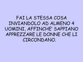 FAI LA STESSA COSA INVIANDOLO AD ALMENO 4 UOMINI, AFFINCHE’ SAPPIANO APPREZZARE LE DONNE CHE LI CIRCONDANO.  