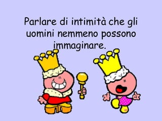 Parlare di intimità che gli uomini nemmeno possono immaginare.  